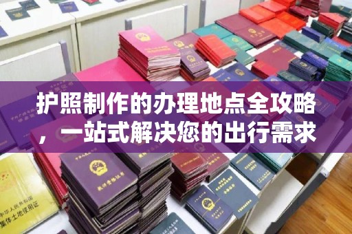 绛县护照制作的办理地点全攻略，一站式解决您的出行需求